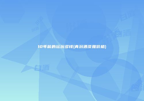 10年前的坛汾多钱(青汾酒淡雅价格)