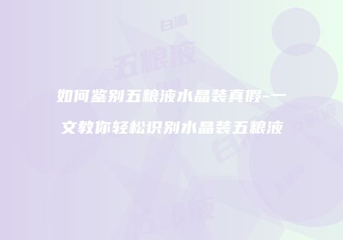 如何鉴别五粮液水晶装真假-一文教你轻松识别水晶装五粮液