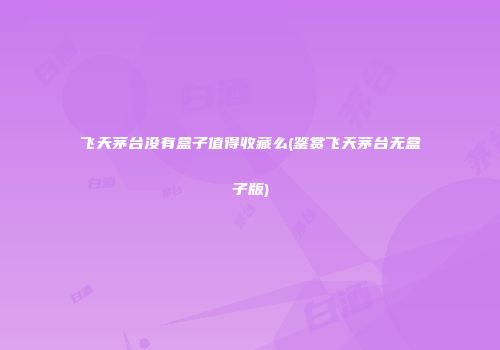 飞天茅台没有盒子值得收藏么(鉴赏飞天茅台无盒子版)
