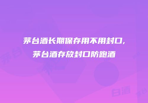 茅台酒长期保存用不用封口,茅台酒存放封口防跑酒