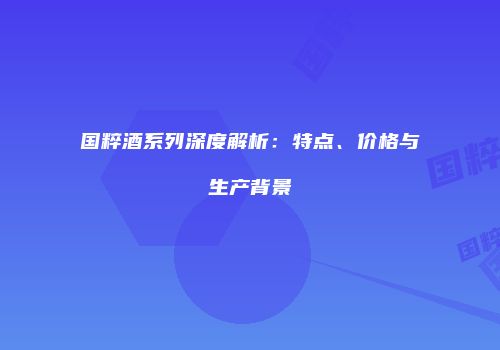 国粹酒系列深度解析：特点、价格与生产背景