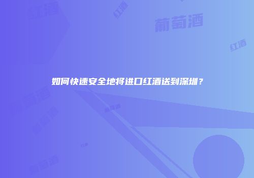 如何快速安全地将进口红酒送到深圳？