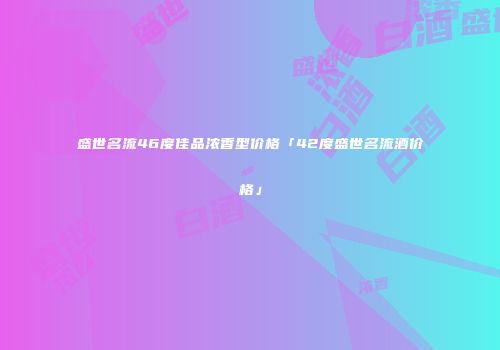 盛世名流46度佳品浓香型价格「42度盛世名流酒价格」