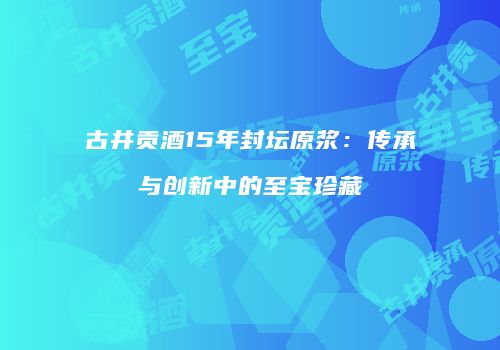 古井贡酒15年封坛原浆：传承与创新中的至宝珍藏