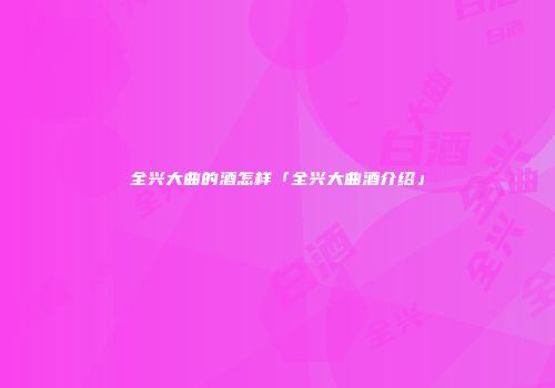 全兴大曲的酒怎样「全兴大曲酒介绍」