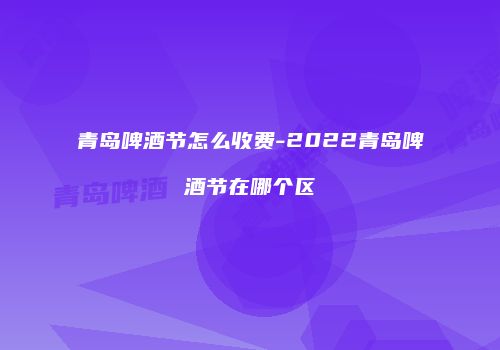 青岛啤酒节怎么收费-2022青岛啤酒节在哪个区