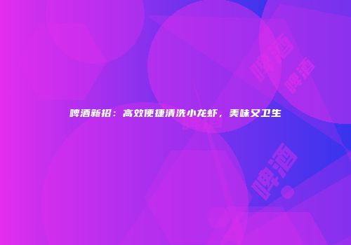 啤酒新招：高效便捷清洗小龙虾，美味又卫生
