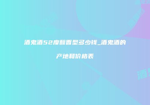 酒鬼酒52度馥香型多少钱_酒鬼酒的产地和价格表