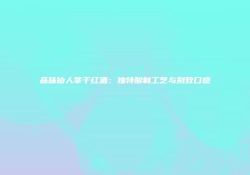品味仙人掌干红酒：独特酿制工艺与别致口感