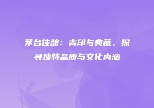 茅台佳酿：青印与典藏，探寻独特品质与文化内涵