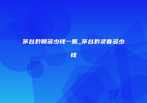 茅台黔朝多少钱一瓶_茅台黔灵春多少钱