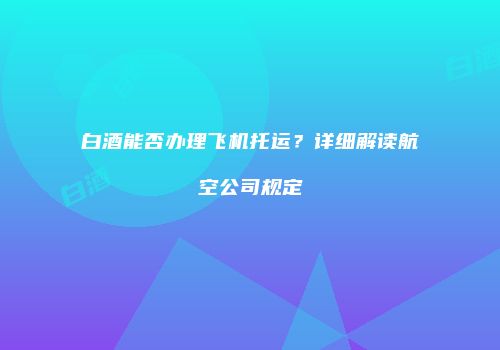白酒能否办理飞机托运？详细解读航空公司规定