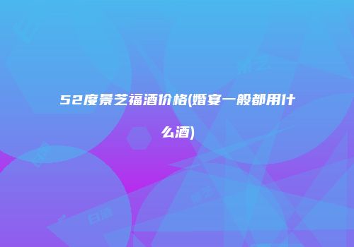 52度景芝福酒价格(婚宴一般都用什么酒)
