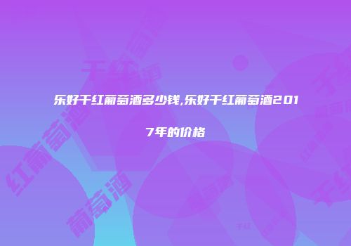 乐好干红葡萄酒多少钱,乐好干红葡萄酒2017年的价格