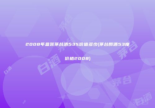 2008年盒装茅台酒53%价值多少(茅台醇酒53度价格2008)