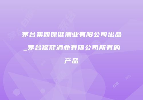 茅台集团保健酒业有限公司出品_茅台保健酒业有限公司所有的产品