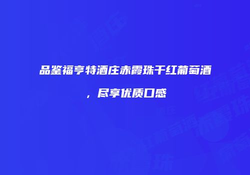 品鉴福亨特酒庄赤霞珠干红葡萄酒，尽享优质口感