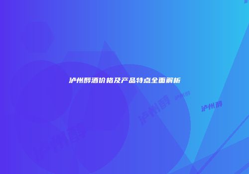 泸州醇酒价格及产品特点全面解析