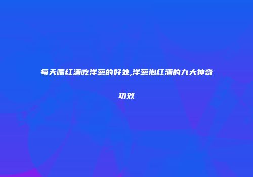 每天喝红酒吃洋葱的好处,洋葱泡红酒的九大神奇功效