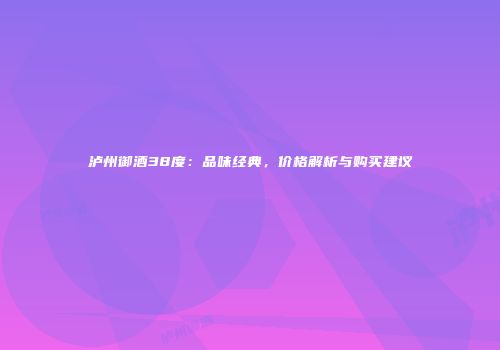 泸州御酒38度：品味经典，价格解析与购买建议