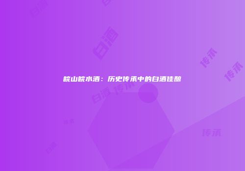皖山皖水酒：历史传承中的白酒佳酿