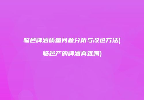 临邑啤酒质量问题分析与改进方法(临邑产的啤酒真难喝)