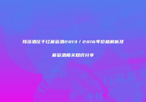 玛莎酒庄干红葡萄酒2013／2016年价格解析及葡萄酒相关知识分享