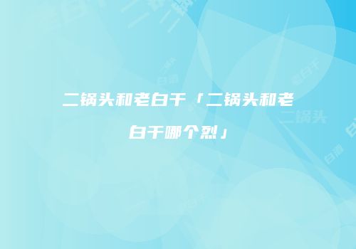 二锅头和老白干「二锅头和老白干哪个烈」