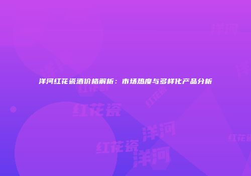 洋河红花瓷酒价格解析：市场热度与多样化产品分析