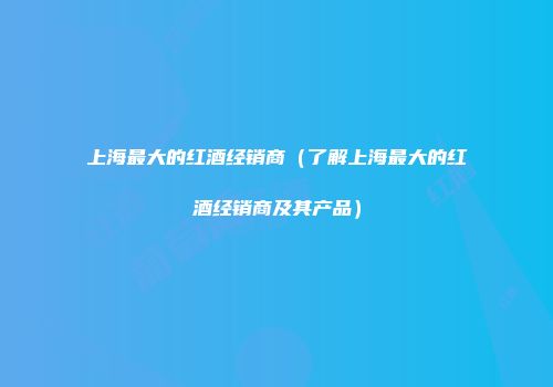 上海最大的红酒经销商（了解上海最大的红酒经销商及其产品）