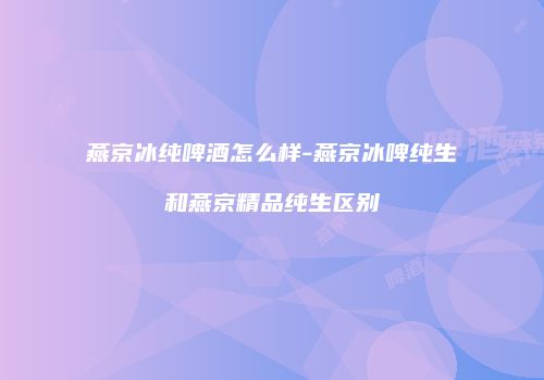 燕京冰纯啤酒怎么样-燕京冰啤纯生和燕京精品纯生区别