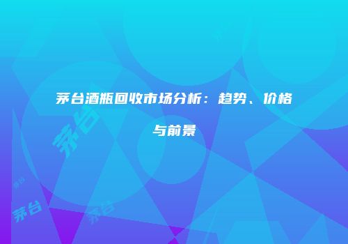 茅台酒瓶回收市场分析：趋势、价格与前景