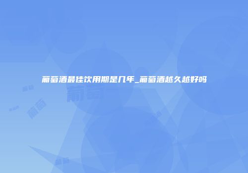 葡萄酒最佳饮用期是几年_葡萄酒越久越好吗