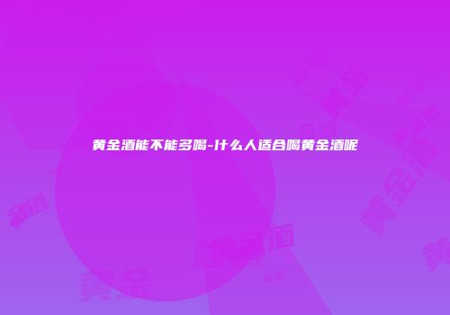 黄金酒能不能多喝-什么人适合喝黄金酒呢