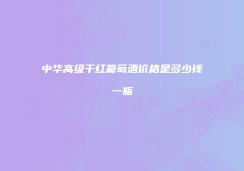 中华高级干红葡萄酒价格是多少钱一瓶
