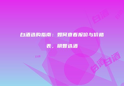 白酒选购指南：如何查看报价与价格表，明智选酒
