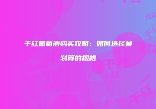 干红葡萄酒购买攻略：如何选择最划算的规格