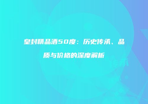 皇封精品酒50度：历史传承、品质与价格的深度解析