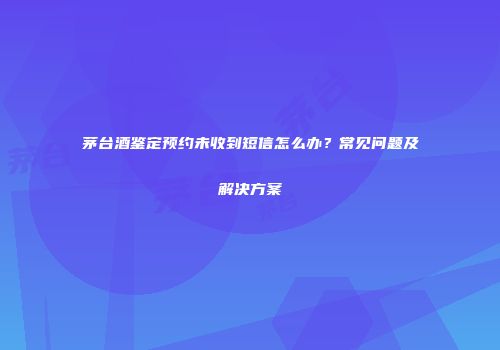茅台酒鉴定预约未收到短信怎么办？常见问题及解决方案
