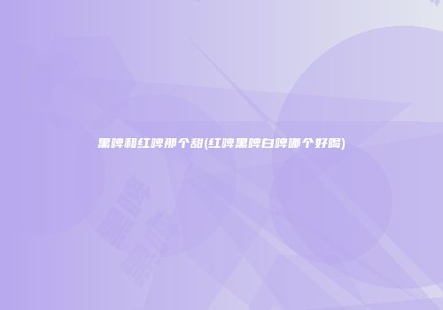 黑啤和红啤那个甜(红啤黑啤白啤哪个好喝)