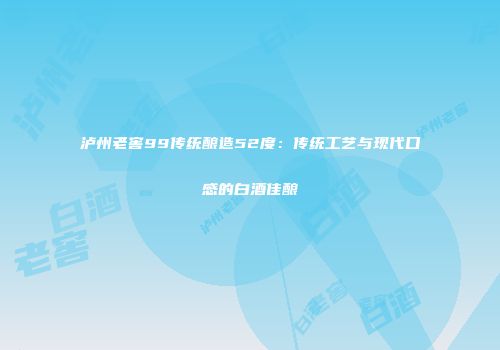 泸州老窖99传统酿造52度：传统工艺与现代口感的白酒佳酿
