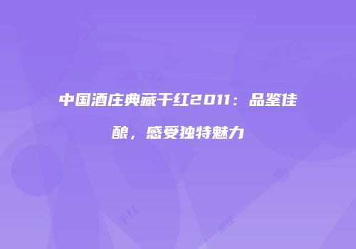中国酒庄典藏干红2011：品鉴佳酿，感受独特魅力