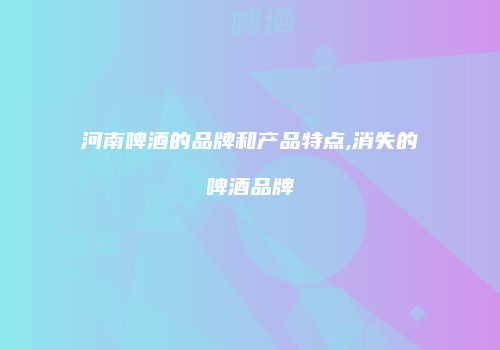 河南啤酒的品牌和产品特点,消失的啤酒品牌
