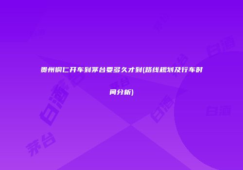 贵州铜仁开车到茅台要多久才到(路线规划及行车时间分析)