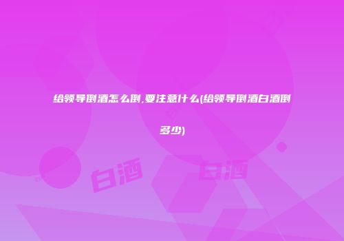 给领导倒酒怎么倒,要注意什么(给领导倒酒白酒倒多少)