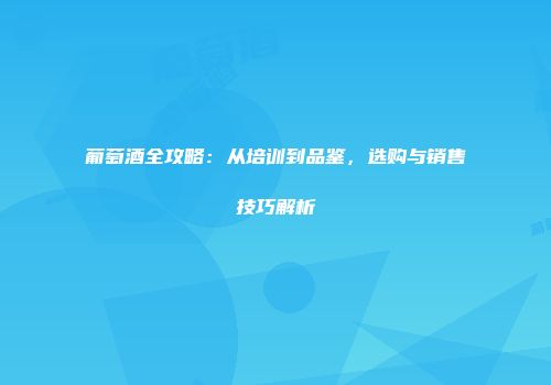 葡萄酒全攻略：从培训到品鉴，选购与销售技巧解析