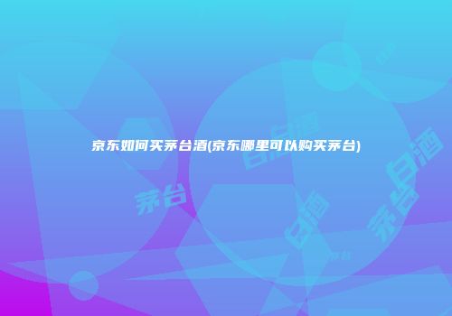 京东如何买茅台酒(京东哪里可以购买茅台)