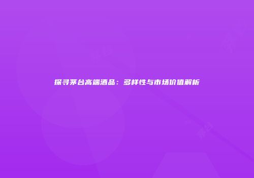探寻茅台高端酒品：多样性与市场价值解析