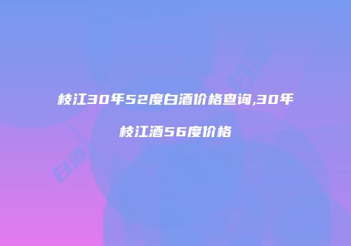 枝江30年52度白酒价格查询,30年枝江酒56度价格
