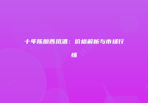 十年陈酿西凤酒：价格解析与市场行情